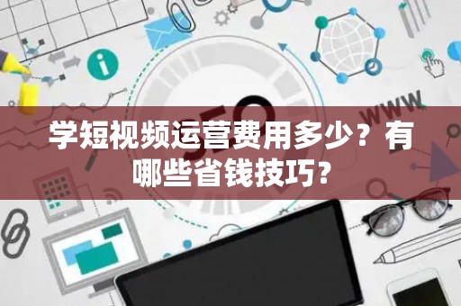 学短视频运营费用多少？有哪些省钱技巧？