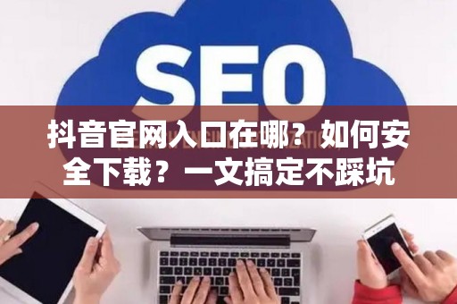 抖音官网入口在哪？如何安全下载？一文搞定不踩坑
