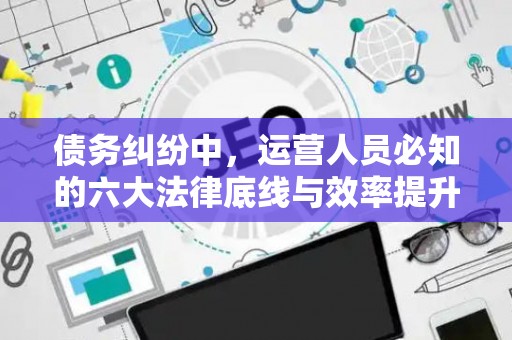 债务纠纷中，运营人员必知的六大法律底线与效率提升术