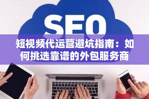 短视频代运营避坑指南:如何挑选靠谱的外包服务商 短视频代运营避坑指南:如何挑选靠谱的外包服务商