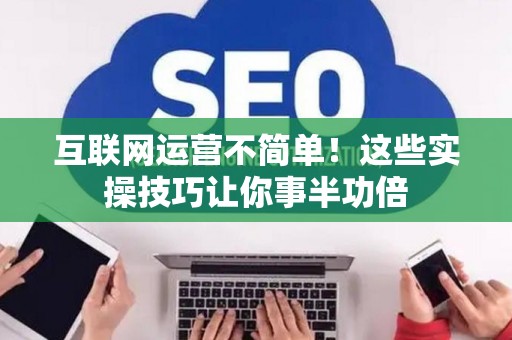 互联网运营不简单！这些实操技巧让你事半功倍