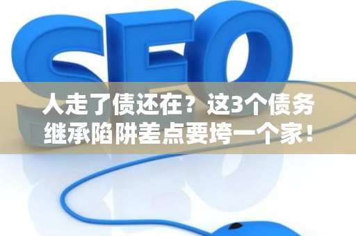 人走了债还在？这3个债务继承陷阱差点要垮一个家！