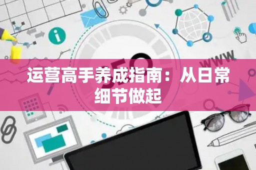 运营高手养成指南：从日常细节做起